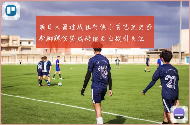 明日火箭迎战独行侠小贾巴里史密斯脚踝伤势成疑能否出战引关注
