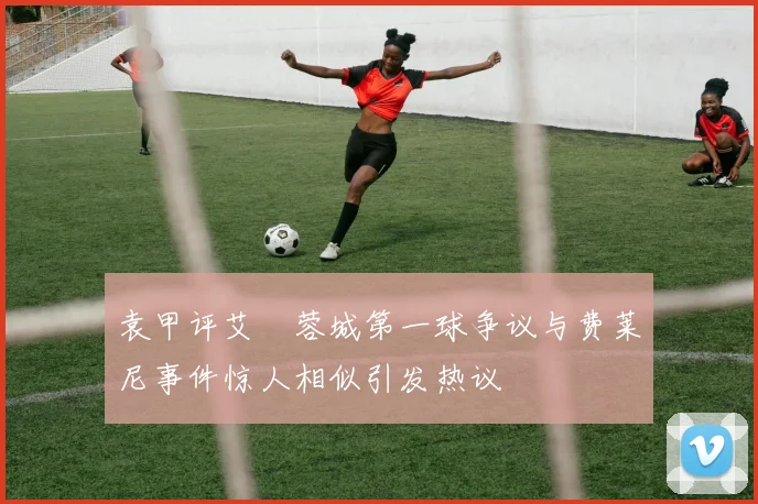 袁甲评艾堃蓉城第一球争议与费莱尼事件惊人相似引发热议