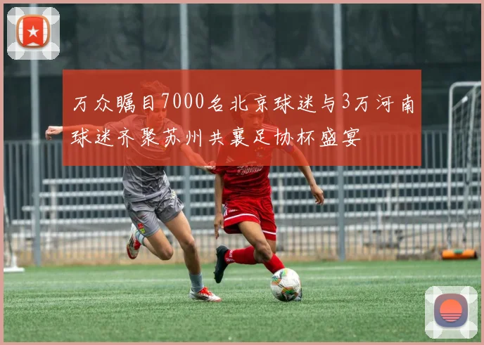 万众瞩目7000名北京球迷与3万河南球迷齐聚苏州共襄足协杯盛宴