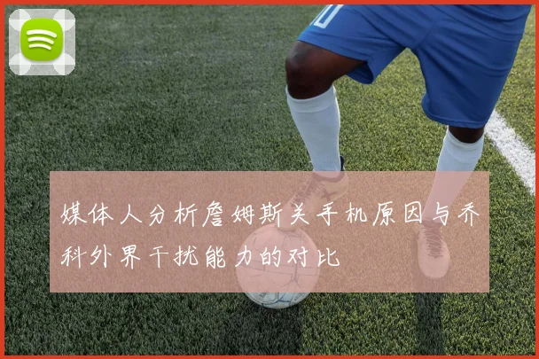 媒体人分析詹姆斯关手机原因与乔科外界干扰能力的对比