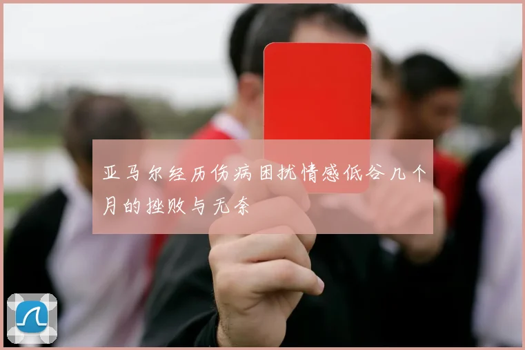 亚马尔经历伤病困扰情感低谷几个月的挫败与无奈
