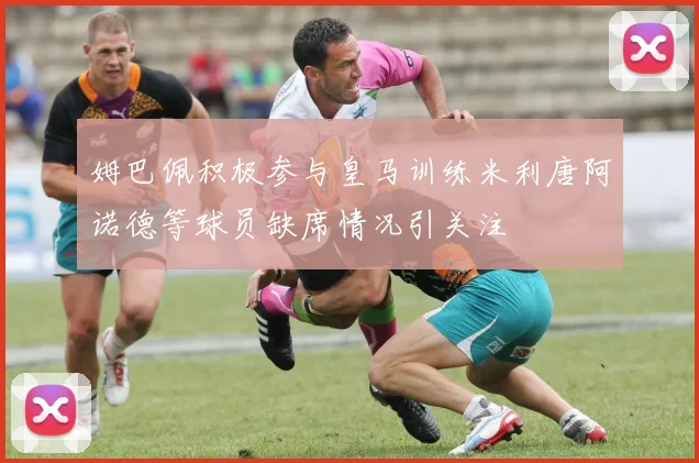 姆巴佩积极参与皇马训练米利唐阿诺德等球员缺席情况引关注