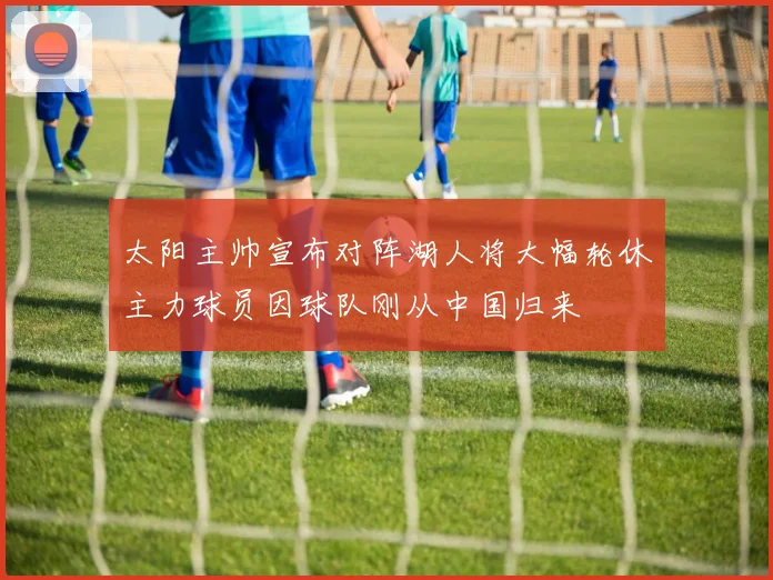 太阳主帅宣布对阵湖人将大幅轮休主力球员因球队刚从中国归来