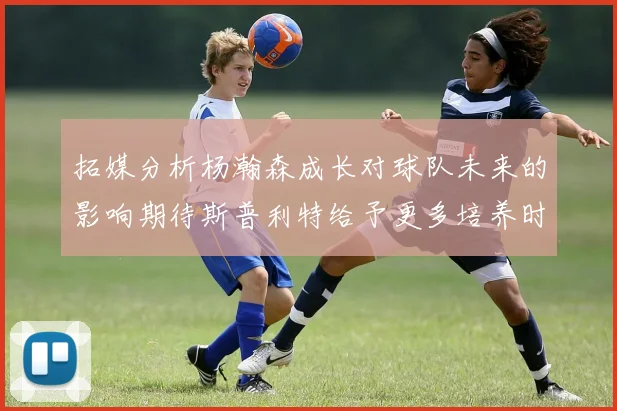 拓媒分析杨瀚森成长对球队未来的影响期待斯普利特给予更多培养时间