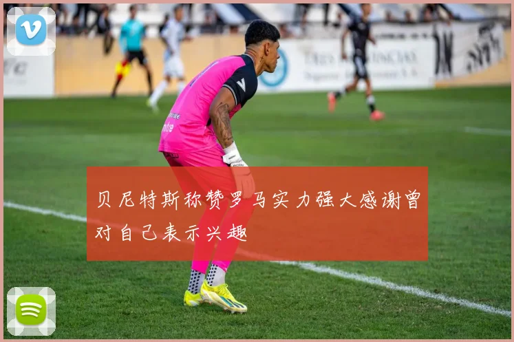 贝尼特斯称赞罗马实力强大感谢曾对自己表示兴趣