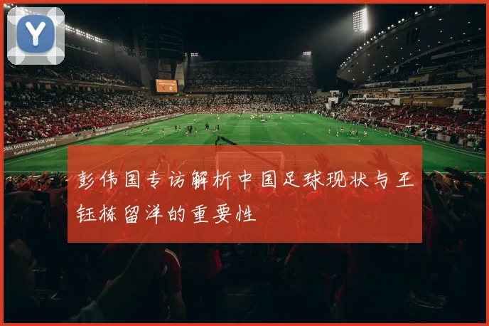 彭伟国专访解析中国足球现状与王钰栋留洋的重要性