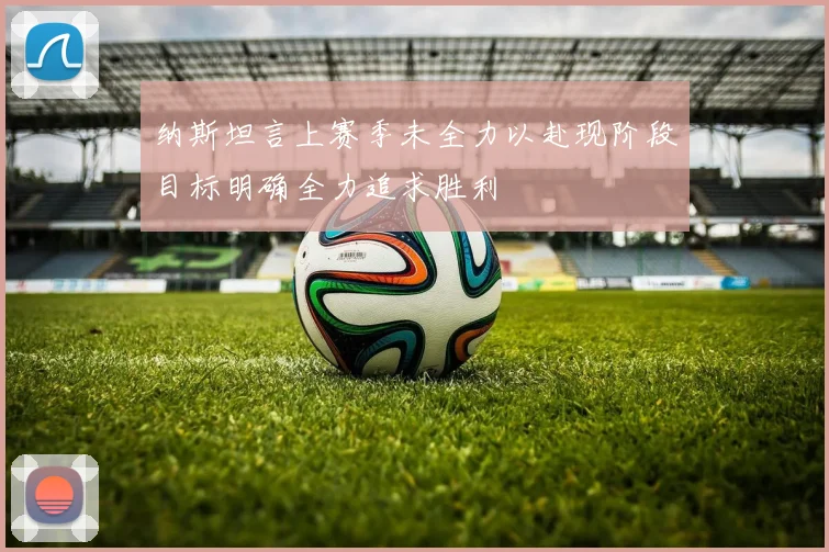 纳斯坦言上赛季未全力以赴现阶段目标明确全力追求胜利