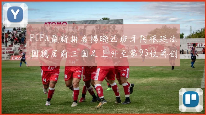 FIFA最新排名揭晓西班牙阿根廷法国稳居前三国足上升至第93位再创佳绩