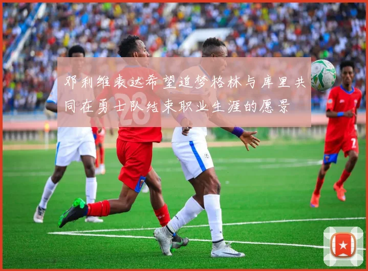 邓利维表达希望追梦格林与库里共同在勇士队结束职业生涯的愿景