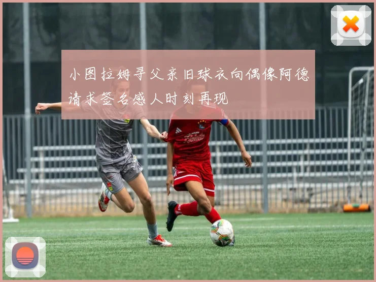 小图拉姆寻父亲旧球衣向偶像阿德请求签名感人时刻再现