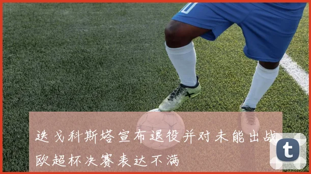 迭戈科斯塔宣布退役并对未能出战欧超杯决赛表达不满
