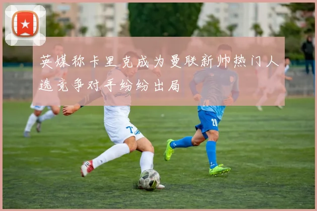 英媒称卡里克成为曼联新帅热门人选竞争对手纷纷出局