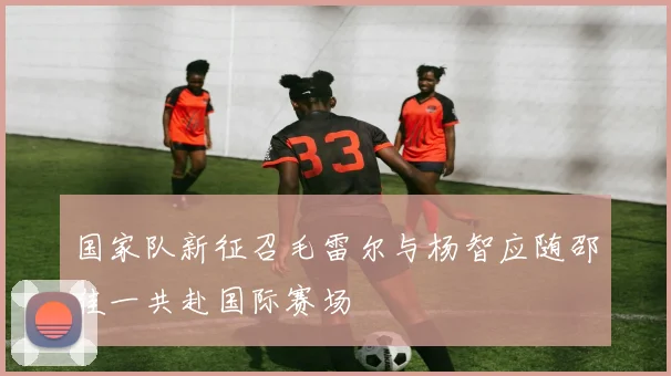 国家队新征召毛雷尔与杨智应随邵佳一共赴国际赛场