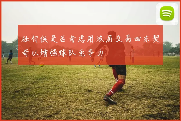 独行侠是否考虑用浓眉交易回东契奇以增强球队竞争力