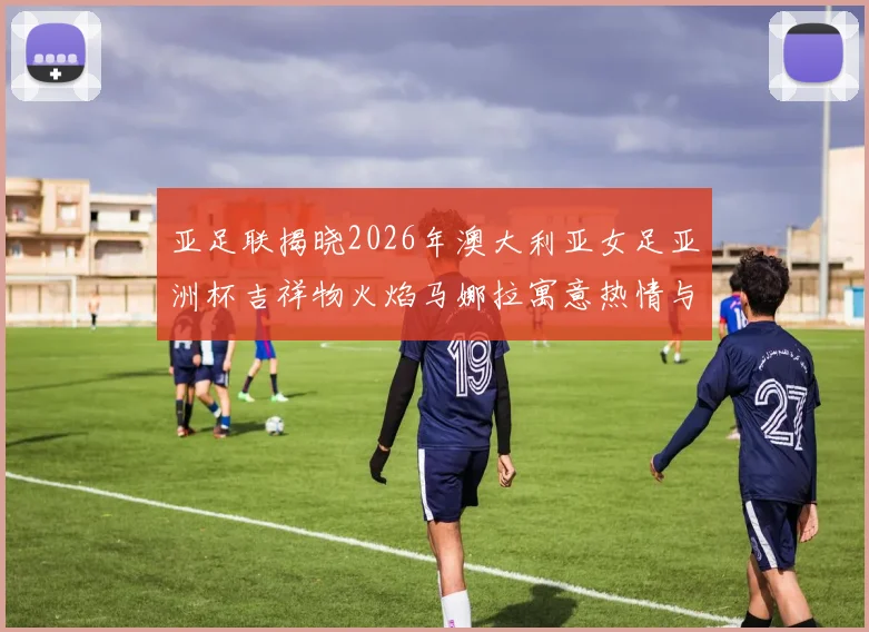 亚足联揭晓2026年澳大利亚女足亚洲杯吉祥物火焰马娜拉寓意热情与活力