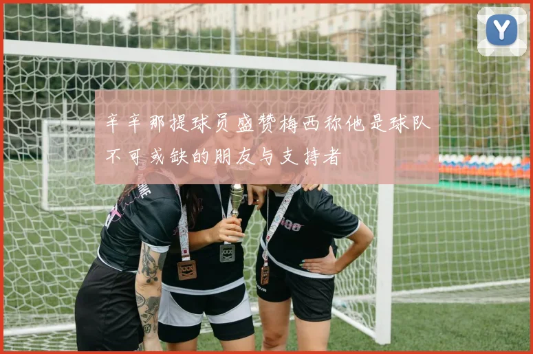 辛辛那提球员盛赞梅西称他是球队不可或缺的朋友与支持者