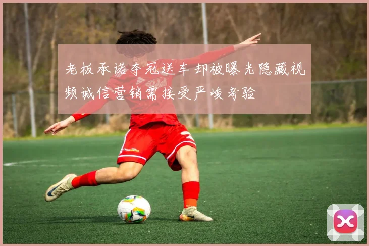 老板承诺夺冠送车却被曝光隐藏视频诚信营销需接受严峻考验