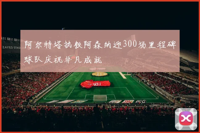 阿尔特塔执教阿森纳迎300场里程碑球队庆祝非凡成就
