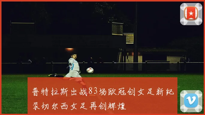 普特拉斯出战83场欧冠创女足新纪录切尔西女足再创辉煌