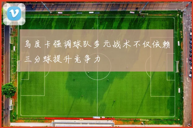乌度卡强调球队多元战术不仅依赖三分球提升竞争力