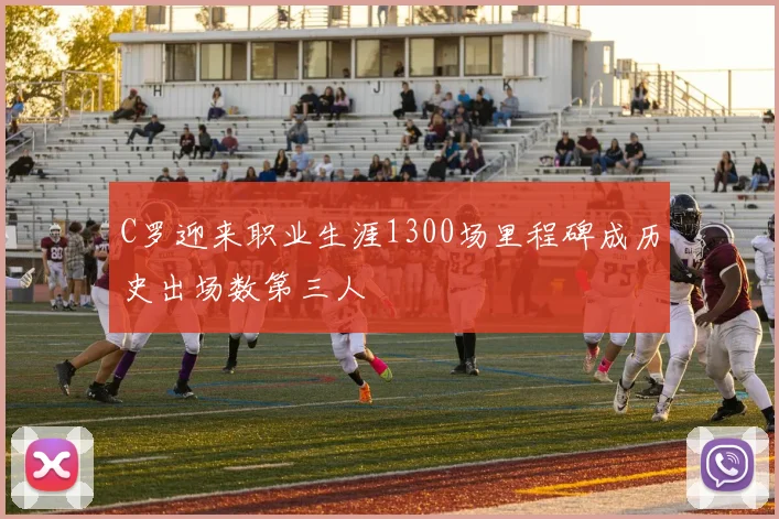 C罗迎来职业生涯1300场里程碑成历史出场数第三人