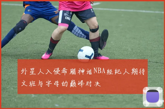 外星人入侵希腊神话NBA经纪人期待文班与字母的巅峰对决