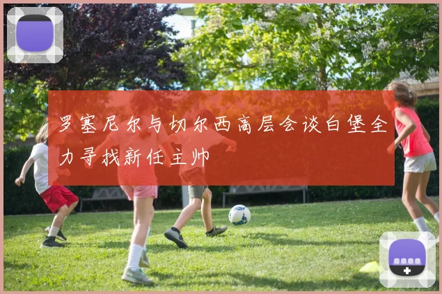 罗塞尼尔与切尔西高层会谈白堡全力寻找新任主帅