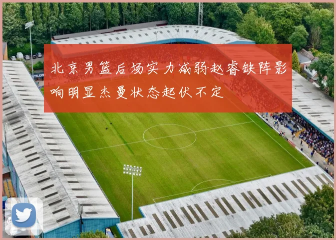 北京男篮后场实力减弱赵睿缺阵影响明显杰曼状态起伏不定