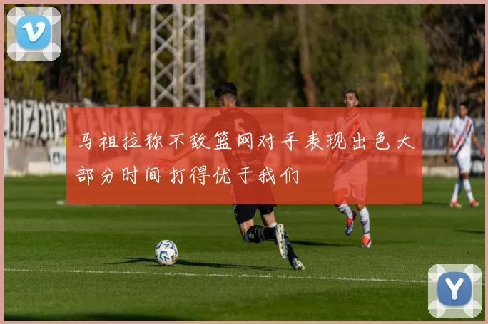 马祖拉称不敌篮网对手表现出色大部分时间打得优于我们