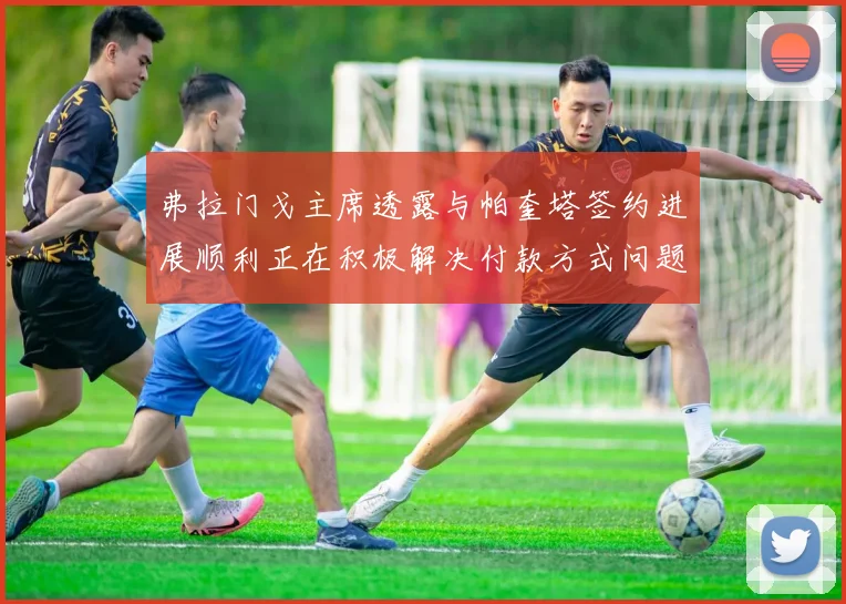 弗拉门戈主席透露与帕奎塔签约进展顺利正在积极解决付款方式问题