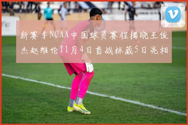 新赛季NCAA中国球员赛程揭晓王俊杰赵维伦11月4日首战林葳5日亮相