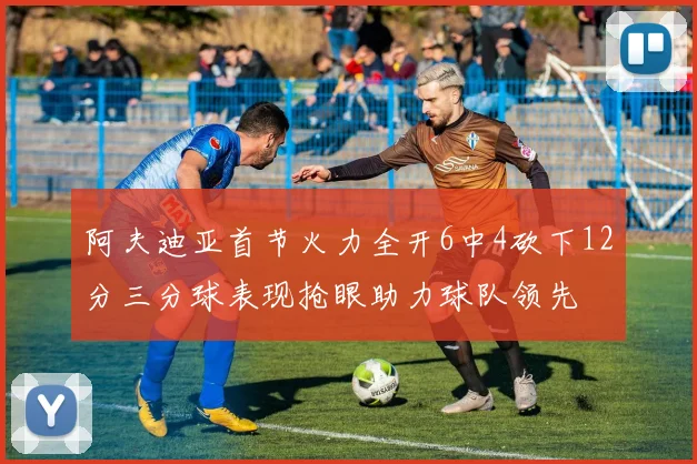 阿夫迪亚首节火力全开6中4砍下12分三分球表现抢眼助力球队领先